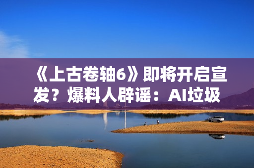 《上古卷轴6》即将开启宣发？爆料人辟谣：AI垃圾