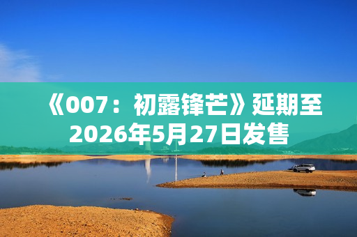 《007：初露锋芒》延期至2026年5月27日发售