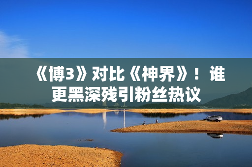 《博3》对比《神界》！谁更黑深残引粉丝热议