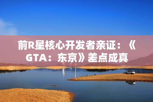 前R星核心开发者亲证：《GTA：东京》差点成真