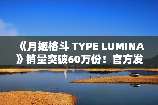 《月姬格斗 TYPE LUMINA》销量突破60万份！官方发文庆祝