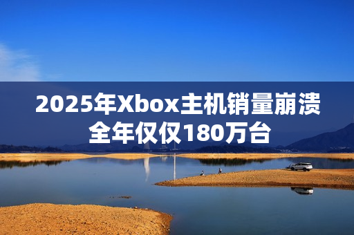 2025年Xbox主机销量崩溃 全年仅仅180万台
