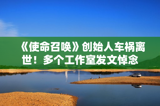 《使命召唤》创始人车祸离世！多个工作室发文悼念