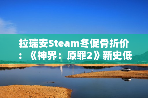 拉瑞安Steam冬促骨折价：《神界：原罪2》新史低33元