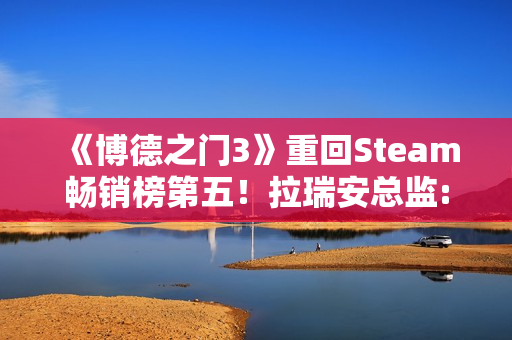 《博德之门3》重回Steam畅销榜第五！拉瑞安总监:手痒想玩了
