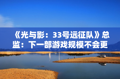 《光与影：33号远征队》总监：下一部游戏规模不会更大