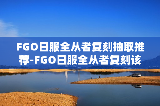 FGO日服全从者复刻抽取推荐-FGO日服全从者复刻该怎么选择抽取
