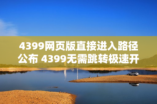 4399网页版直接进入路径公布 4399无需跳转极速开玩 4399网页版直接进入路径公布 4399无需跳转极速开玩