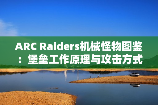 ARC Raiders机械怪物图鉴：堡垒工作原理与攻击方式详解