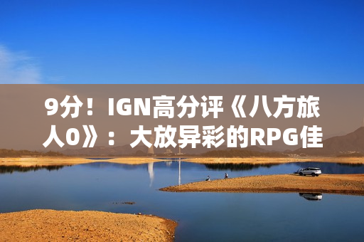 9分！IGN高分评《八方旅人0》：大放异彩的RPG佳作
