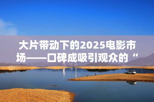 大片带动下的2025电影市场——口碑成吸引观众的“入场券” 大片带动下的2025电影市场——口碑成吸引观众的“入场券”