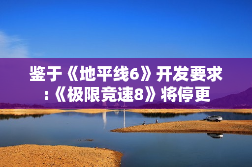 鉴于《地平线6》开发要求:《极限竞速8》将停更