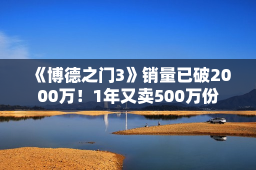 《博德之门3》销量已破2000万！1年又卖500万份
