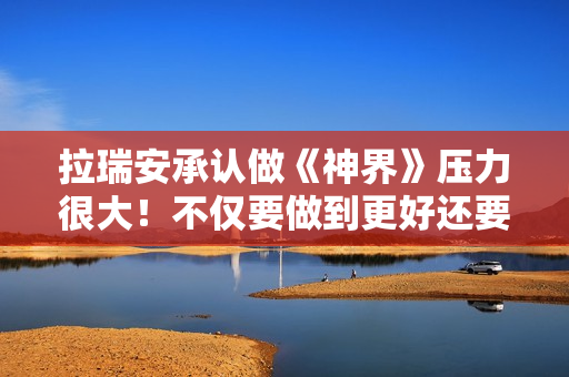 拉瑞安承认做《神界》压力很大！不仅要做到更好还要做出全新