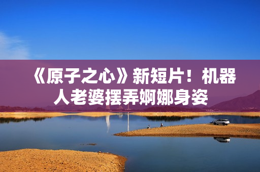 《原子之心》新短片！机器人老婆摆弄婀娜身姿