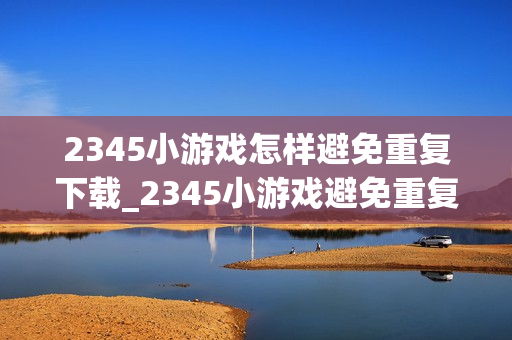 2345小游戏怎样避免重复下载_2345小游戏避免重复下载技巧【省流】