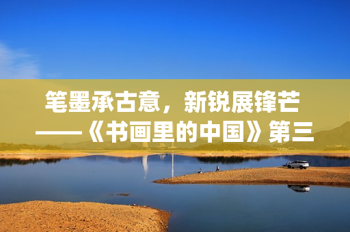 笔墨承古意，新锐展锋芒 ——《书画里的中国》第三季直播直击首届中国画博士生作品展(笔墨诗书)