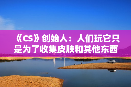 《CS》创始人：人们玩它只是为了收集皮肤和其他东西