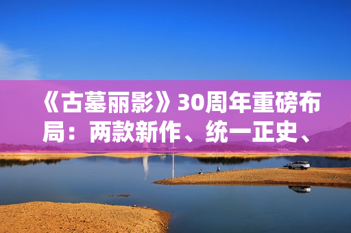 《古墓丽影》30周年重磅布局：两款新作、统一正史、全面启用虚幻5