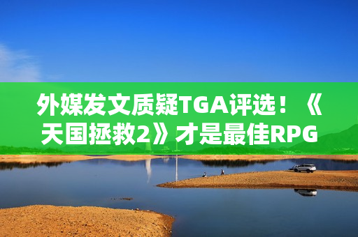 外媒发文质疑TGA评选！《天国拯救2》才是最佳RPG