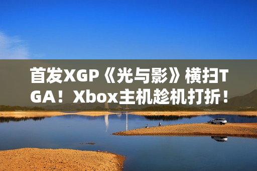 首发XGP《光与影》横扫TGA！Xbox主机趁机打折！