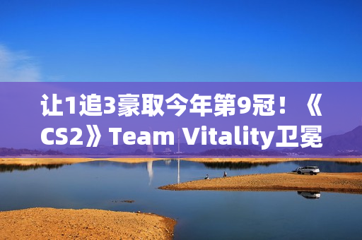 让1追3豪取今年第9冠！《CS2》Team Vitality卫冕Major成功