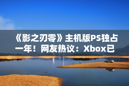《影之刃零》主机版PS独占一年！网友热议：Xbox已躺平
