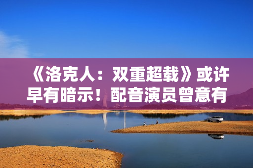《洛克人：双重超载》或许早有暗示！配音演员曾意有所指