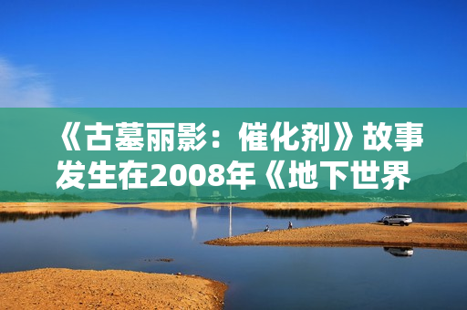 《古墓丽影：催化剂》故事发生在2008年《地下世界》多年后 呈现更成熟的劳拉