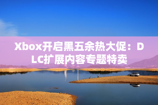 Xbox开启黑五余热大促：DLC扩展内容专题特卖