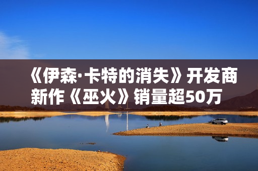 《伊森·卡特的消失》开发商新作《巫火》销量超50万 “清算”更新上线 《伊森·卡特的消失》开发商新作《巫火》销量超50万 “清算”更新上线