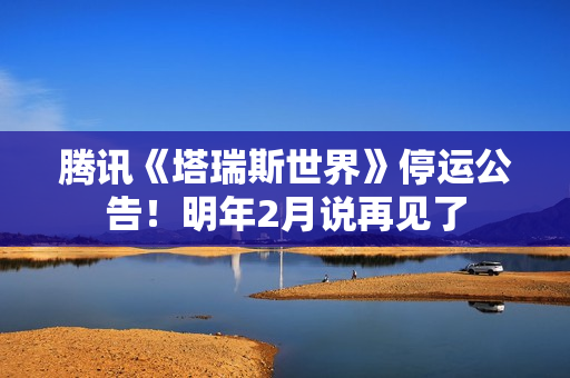 腾讯《塔瑞斯世界》停运公告！明年2月说再见了