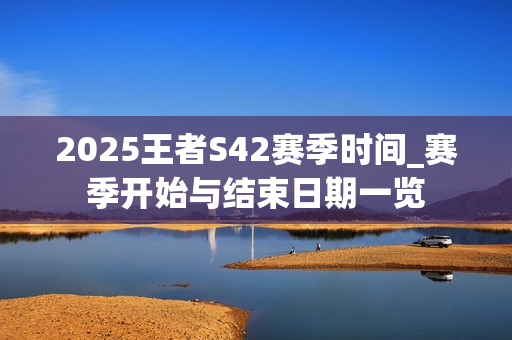 2025王者S42赛季时间_赛季开始与结束日期一览 2025王者S42赛季时间_赛季开始与结束日期一览