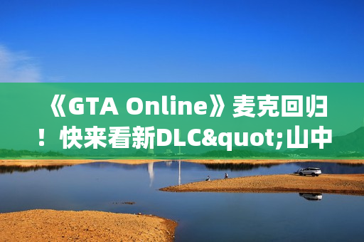 《GTA Online》麦克回归！快来看新DLC"山中安全屋"剧情实机