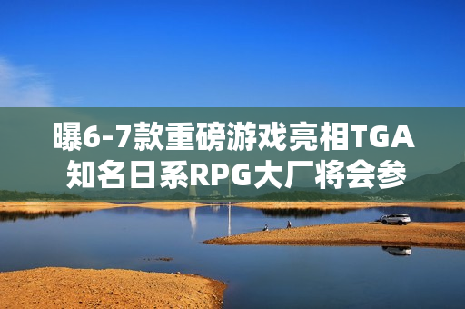 曝6-7款重磅游戏亮相TGA 知名日系RPG大厂将会参加