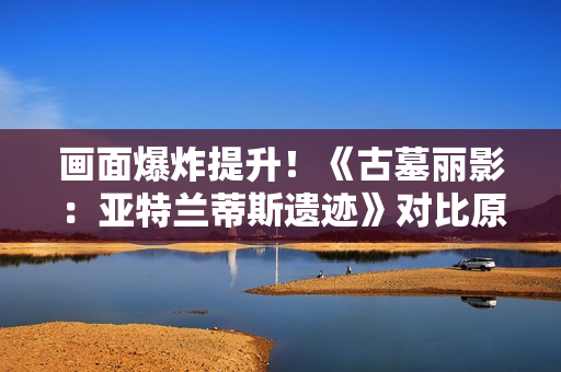 画面爆炸提升！《古墓丽影：亚特兰蒂斯遗迹》对比原版