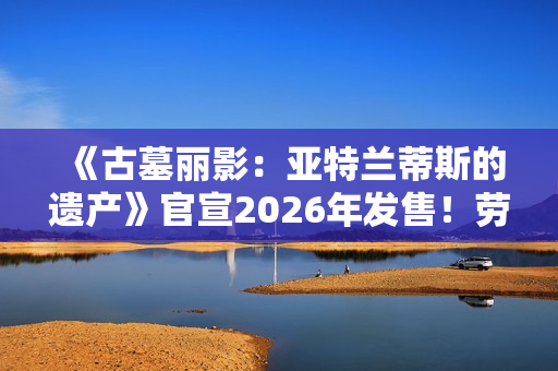 《古墓丽影：亚特兰蒂斯的遗产》官宣2026年发售！劳拉回归经典形象