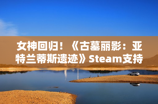 女神回归！《古墓丽影：亚特兰蒂斯遗迹》Steam支持简中配音