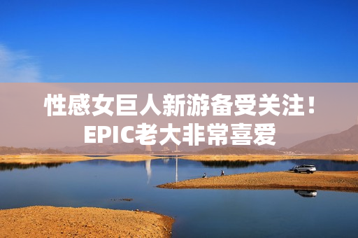 性感女巨人新游备受关注！EPIC老大非常喜爱
