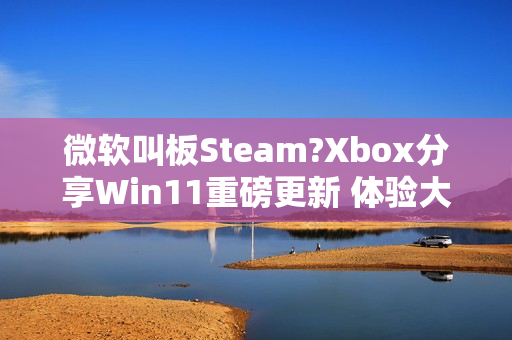 微软叫板Steam?Xbox分享Win11重磅更新 体验大提升
