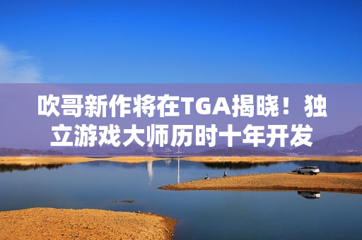 吹哥新作将在TGA揭晓！独立游戏大师历时十年开发