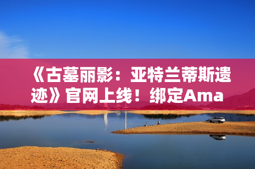 《古墓丽影:亚特兰蒂斯遗迹》官网上线!绑定Amazon Games账号可领劳拉地中海潜水服 《古墓丽影:亚特兰蒂斯遗迹》官网上线!绑定Amazon Games账号可领劳拉地中海潜水服