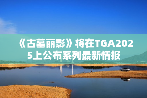 《古墓丽影》将在TGA2025上公布系列最新情报