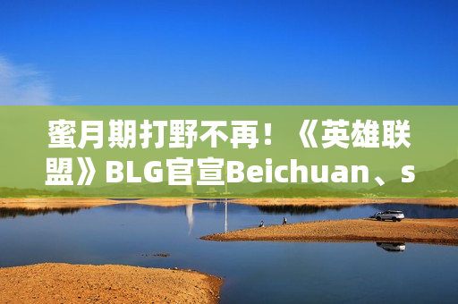蜜月期打野不再！《英雄联盟》BLG官宣Beichuan、shad0w离队