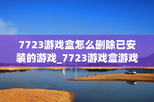7723游戏盒怎么删除已安装的游戏_7723游戏盒游戏卸载管理【技巧】