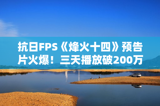 抗日FPS《烽火十四》预告片火爆！三天播放破200万！