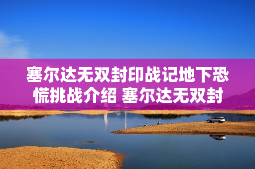 塞尔达无双封印战记地下恐慌挑战介绍 塞尔达无双封印战记地下恐慌挑战内容 塞尔达无双封印战记地下恐慌挑战介绍 塞尔达无双封印战记地下恐慌挑战内容
