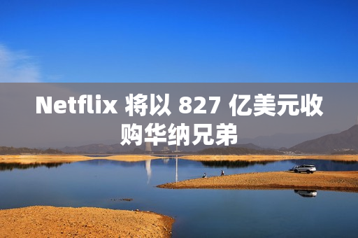Netflix 将以 827 亿美元收购华纳兄弟