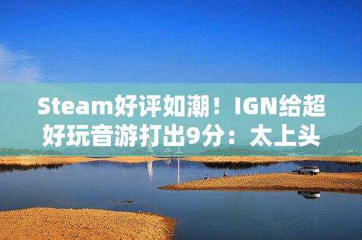Steam好评如潮!IGN给超好玩音游打出9分:太上头 Steam好评如潮!IGN给超好玩音游打出9分:太上头