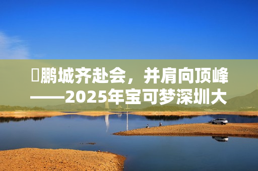 ​鹏城齐赴会，并肩向顶峰——2025年宝可梦深圳大师赛圆满落幕